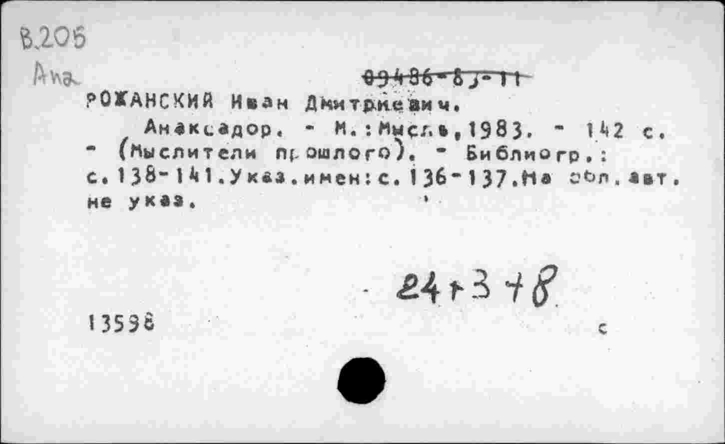 ﻿№06
А*\К	094 ОС "83" 11~
рОХАНСКИЙ Иван Дмитриевич.
Анакиадор. - М.:Имел»,1983. - 142 с.
" (Мыслители прошлого). • Библиогр.:
с« 138-141.ук«з.имен;с. I36“137.На с’°л ■ авт . не уквз.	•
13598